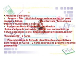 Atividade à distância: Acesse o Site:  http//ntmitapeva.webnode.com.br /  para realizar a leitura  da entrevista “Tecnologias trazem o mundo para a escola” da  Professora Maria Elizabeth B. De Almeida Após a leitura da entrevista _ postar seu comentário no Fórum acessando o site:  http//ntmitapeva.webnode.com.br / Atividade 02 _ 2 horas Preenchimento da ficha de identificação e expectativas com relação ao Curso – 2 horas (entrega no próximo encontro presencial) 