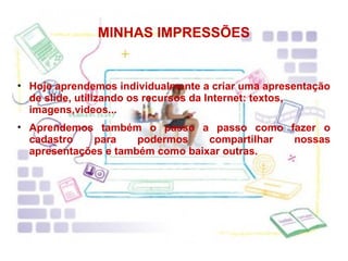 MINHAS IMPRESSÕES Hoje aprendemos individualmente a criar uma apresentação de slide, utilizando os recursos da Internet: textos, imagens,videos...  Aprendemos também o passo a passo como fazer o cadastro para podermos compartilhar nossas apresentações e também como baixar outras. 