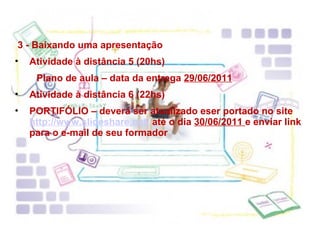 3 - Baixando uma apresentação Atividade à distância 5 (20hs) Plano de aula – data da entrega  29/06/2011 Atividade à distância 6 (22hs) PORTIFÓLIO – deverá ser atualizado eser portado no site  http://www.slideshare.net/  até o dia  30/06/2011  e enviar link para o e-mail de seu formador 