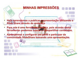 MINHAS IMPRESSÕES Hoje aprendemos a publicar a apresentação utilizando o Slide Share através do endereço  http://www.slideshare.net/ Para nós é uma ferramenta valiosa, pois através desta ferramenta  podemos buscar e compartilhar conteúdos.  Aprendemos a configurar um perfil e participar da comunidade SlideShare baixando uma apresentação. 