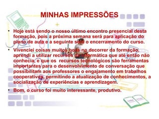 MINHAS IMPRESSÕES Hoje está sendo o nosso último encontro presencial desta formação, pois a próxima semana será para aplicação do plano de aula e a seguinte será o encerramento do curso. Vivenciei coisas muitos boas no decorrer da formação, aprendi a utilizar recursos da informática que até então não conhecia, e que os  recursos tecnológicos são ferramentas importantes para o desenvolvimento de conversação que possibilitam aos professores o engajamento em trabalhos cooperativos, permitindo a atualização de conhecimentos, a socialização de experiências e aprendizagem. Bom, o curso foi muito interessante, produtivo. 