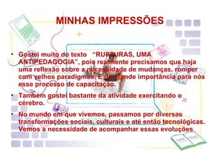 MINHAS IMPRESSÕES Gostei muito do texto  “RUPTURAS, UMA ANTIPEDAGOGIA”, pois realmente precisamos que haja uma reflexão sobre a necessidade de mudanças, romper com velhos paradigmas. È de grande importância para nós esse processo de capacitação. Também gostei bastante da atividade exercitando o cérebro. No mundo em que vivemos, passamos por diversas transformações sociais, culturais e até então tecnológicas. Vemos a necessidade de acompanhar essas evoluções . 