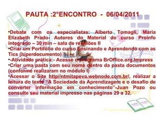 PAUTA :2°ENCONTRO  -  06/04/2011 Debate com os especialistas: Alberto Tomagli, Maria Elizabeth Prado- Autores do Material do curso Proinfo integrado – 30 min – sala de reuniões II Criar um Portifólio do curso Ensinando e Aprendendo com as Tics (hiperdocumento) -Atividade prática:- Acesse o programa BrOffice.org.Impress Criar uma pasta com seu nome dentro da pasta documentos (conforme realizaram no módulo I) Acessar o Site  http//ntmitapeva.webnode.com.br /, realizar a leitura do texto “A Sociedade da Aprendizagem e o desafio de converter informação em conhecimento”-Juan Pozo ou consulte seu material impresso nas páginas 29 a 32. 