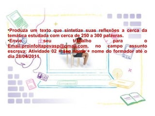 Produza um texto que sintetize suas reflexões a cerca da temática estudada com cerca de 250 a 300 palavras. Envie seu trabalho para o  Email:proinfoitapevasp@qmail.com , no campo assunto escreva: Atividade 02 + seu nome + nome do formador até o dia 28/04/2011 .  
