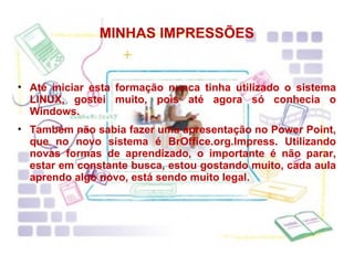 MINHAS IMPRESSÕES Até iniciar esta formação nunca tinha utilizado o sistema LINUX, gostei muito, pois até agora só conhecia o Windows. Também não sabia fazer uma apresentação no Power Point, que no novo sistema é BrOffice.org.Impress. Utilizando novas formas de aprendizado,  o importante é não parar, estar em constante busca, estou gostando muito, cada aula aprendo algo novo, está sendo muito legal. 