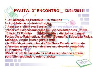   PAUTA:  3° ENCONTRO _ 13/04/2011  1- Atualização do Portifólio – 15 minutos 2- Atividade de contextualização 3-Acessar o site Nova Escola:  www.novaescola.com.br   _clicar em Edições Impressas – Edições anteriores _ 2009 _Edição 223/Junho  _  Selecionando a disciplina: Língua Portuguesa, Matemática, História, Geografia, Educação Física, Ciências, Língua Estrangeira e Arte. - Análise de experiências do Site Nova Escola, utilizando diferentes recursos tecnológicos envolvendo conteúdos curriculares. Produzir um fichamento da análise registrando em seu portifólio, seguindo o roteiro abaixo: 