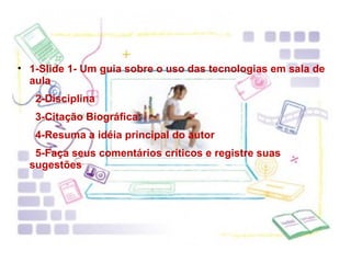 1-Slide 1- Um guia sobre o uso das tecnologias em sala de aula 2-Disciplina 3-Citação Biográfica:  4-Resuma a idéia principal do autor 5-Faça seus comentários críticos e registre suas sugestões 