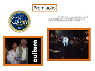 Premiação
                        Em 2007 recebeu o prêmio cultura nota 10
          da UNESCO por estar entre os 10 melhores projetos
          culturais do ano no estado do Rio de Janeiro.




cultura


                                   Premiação Cultura Nota 10
 