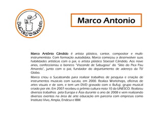Marco Antonio


Marco Antônio Cândido é artista plástico, cantor, compositor e multi-
instrumentista. Com formação autodidata, Marco começou a desenvolver suas
habilidades artísticas com o pai, o artista plástico Stoessel Cândido. Aos nove
anos, confeccionou o boneco “Visconde de Sabugosa” do “Sitio do Pica Pau
Amarelo”, junto com o pai, fundador do departamento de adereço da TV
Globo.
Marco criou o Sucateando para realizar trabalhos de pesquisa e criação de
instrumentos musicais com sucata, em 2000. Realiza Workshops, oficinas de
artes visuais e de som, e tem um DVD gravado com o Bufuý, grupo musical
criado por ele. Em 2007 recebeu o prêmio cultura nota 10 da UNESCO. Realizou
diversos trabalhos pela Europa e Ásia durante o ano de 2008 e vem realizando
diversos eventos na área de arte educação em parceria com empresas como
Instituto Vivo, Ampla, Endesa e IBM.
 