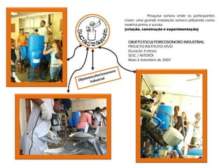 Pesquisa sonora onde os participantes
criam, uma grande instalação sonora utilizando como
matéria prima a sucata.
(criação, construção e experimentação)


 OBJETO ESCULTORICOSONORO INDUSTRIAL
 PROJETO INSTITUTO VIVO
 Duração 3 meses
 SESC / NITERÓI
 Maio à Setembro de 2007
 