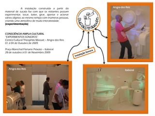 A instalação construída a partir do      Angra dos Reis
material de sucata faz com que os visitantes possam
experimentar, tocar, bater, girar, apertar e acionar
vários objetos ao mesmo tempo com inúmeras pessoas,
criando uma atmosfera de muita interatividade.
(experimentação)


CONSCIÊNCIA AMPLA CULTURAL
“EXPERIMENTOS SONOROS”
Centro Cultural Theophilo Massad – Angra dos Reis
01 à 04 de Outubro de 2009

Praça Marechal Floriano Peixoto – Itaboraí
28 de outubro à 01 de Novembro 2009




   Angra dos Reis                                               Itaboraí
 