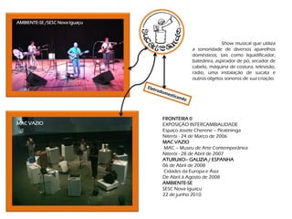AMBIENTE-SE /SESC Nova Iguaçu



                                                          Show musical que utiliza
                                            a sonoridade de diversos aparelhos
                                            domésticos, tais como liquidificador,
                                            batedeira, aspirador de pó, secador de
                                            cabelo, máquina de costura, televisão,
                                            rádio, uma instalação de sucata e
                                            outros objetos sonoros de sua criação.




                                FRONTEIRA 0
MAC VAZIO                       EXPOSIÇÃO INTERCAMBIALIDADE
                                Espaço Josete Cherene – Piratininga
                                Niterói - 24 de Março de 2006
                                MAC VAZIO
                                 MAC – Museu de Arte Contemporânea
                                Niterói - 28 de Abril de 2007
                                ATURUXO– GALIZIA / ESPANHA
                                06 de Abril de 2008
                                 Cidades da Europa e Ásia
                                De Abril à Agosto de 2008
                                AMBIENTE-SE
                                SESC Nova Iguaçu
                                22 de junho 2010
 