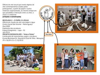 Oficina de arte visual que revela objetos de
arte contemporânea criados pelos                                        Exposição-Espaço Imaginário
participantes, a partir do papel e outros
materiais reaproveitado, ao mesmo tempo em
que possibilita a interação entre as artes, o
meio e o ambiente.
(criação e construção)

RECICLASA 2 – O PAPEL E A ÁGUA
Oficina de criação de arte com papel e água
Centro Social São Vicente – Nova Iguaçu
Dez/2009
Exposição das esculturas
Espaço Imaginário – Lapa – RJ
Jan/2010
PROJETO DESENVOLVER – “Artes e Partes”                    Vira Arte
Construção de instrumentos, jogos e escultura
Escola Municipal Dr. Deoclécio D.de M. Filho - Mesquita
29 e 30/09 e 6 e 7/10/2010



   Centro Social São Vicente - N. Iguaçu




                                                                      Escola Municipal-Mesquita
 