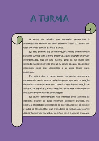 A TURMA

      A   turma   do   primeiro   ano   vespertino   pertencente   à

submodalidade técnico em meio ambiente possui 17 alunos dos

quais dos quais 15 eram assíduos às aulas.

      No meu primeiro dia de observação a turma demonstrou-se

bastante curiosa com a minha presença, alguns ficaram um pouco

envergonhados, mas de uma maneira geral eu fui muito bem

recebida e após no período em que eu assumi as aulas, os alunos se

mostraram muito mais desinibidos e as aulas foram muito

proveitosas.

      Em alguns dias a turma estava um pouco desatenta e

conversando, porém sempre havia diálogo par que além da relação

de professor aluno pudesse ser construída também uma relação de

amizade, de maneira que essa relação favorecesse o desempenho

dos alunos no processo de aprendizagem.

      Os alunos demonstravam mais interesse pelos assuntos da

disciplina quando as aulas envolviam atividades práticas, era

notória a empolgação dos mesmos, os questionamentos, as opiniões

e todas as contribuições que eram dadas as minhas aulas através

dos conhecimentos que alguns já tinham sobre o assunto em pauta.

Envolver a prática em sala de aula é de extrema importância.
 