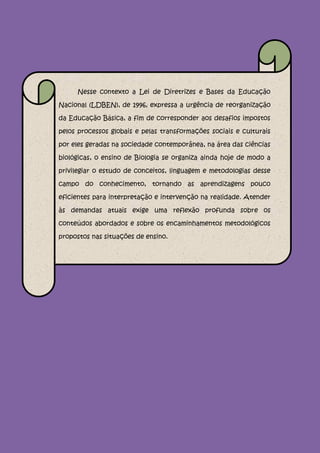 Nesse contexto a Lei de Diretrizes e Bases da Educação

Nacional (LDBEN), de 1996, expressa a urgência de reorganização

da Educação Básica, a fim de corresponder aos desafios impostos

pelos processos globais e pelas transformações sociais e culturais

por eles geradas na sociedade contemporânea, na área das ciências

biológicas, o ensino de Biologia se organiza ainda hoje de modo a

privilegiar o estudo de conceitos, linguagem e metodologias desse

campo do conhecimento, tornando as aprendizagens pouco

eficientes para interpretação e intervenção na realidade. Atender

às demandas atuais exige uma reflexão profunda sobre os

conteúdos abordados e sobre os encaminhamentos metodológicos

propostos nas situações de ensino.
 