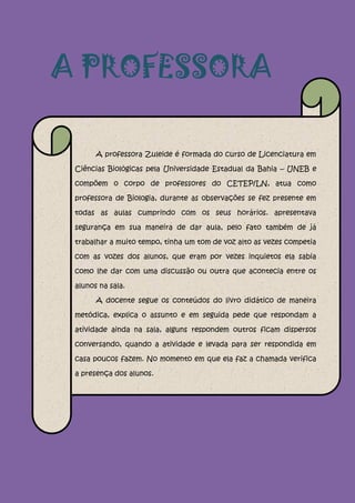 A PROFESSORA

       A professora Zuleide é formada do curso de Licenciatura em

 Ciências Biológicas pela Universidade Estadual da Bahia – UNEB e

 compõem o corpo de professores do CETEP/LN, atua como

 professora de Biologia, durante as observações se fez presente em

 todas as aulas cumprindo com os seus horários. apresentava

 segurança em sua maneira de dar aula, pelo fato também de já

 trabalhar a muito tempo, tinha um tom de voz alto as vezes competia

 com as vozes dos alunos, que eram por vezes inquietos ela sabia

 como lhe dar com uma discussão ou outra que acontecia entre os

 alunos na sala.

       A docente segue os conteúdos do livro didático de maneira

 metódica, explica o assunto e em seguida pede que respondam a

 atividade ainda na sala, alguns respondem outros ficam dispersos

 conversando, quando a atividade e levada para ser respondida em

 casa poucos fazem. No momento em que ela faz a chamada verifica

 a presença dos alunos.
 