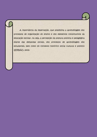A importância da observação, que possibilita a aprendizagem dos

processos de organização do ensino e dos elementos constitutivos da

educação escolar, ou seja, a percepção da postura política e pedagógica

diante das demandas sociais, dos processos de aprendizagem dos

estudantes, bem como do contexto histórico social cultural e político

(SERRÃO, 2002).
 