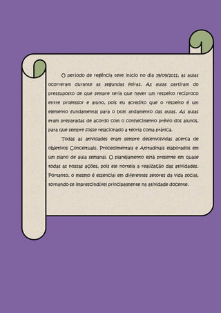 O período de regência teve início no dia 19/o9/2011, as aulas

ocorreram durante as segundas feiras. As aulas partiram do

pressuposto de que sempre teria que haver um respeito recíproco

entre professor e aluno, pois eu acredito que o respeito é um

elemento fundamental para o bom andamento das aulas. As aulas

eram preparadas de acordo com o conhecimento prévio dos alunos,

para que sempre fosse relacionado a teoria coma prática.

     Todas as atividades eram sempre desenvolvidas acerca de

objetivos Conceituais, Procedimentais e Atitudinais elaborados em

um plano de aula semanal. O planejamento está presente em quase

todas as nossas ações, pois ele norteia a realização das atividades.

Portanto, o mesmo é essencial em diferentes setores da vida social,

tornando-se imprescindível principalmente na atividade docente.
 
