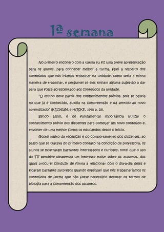 1ª semana

     No primeiro encontro com a turma eu fiz uma breve apresentação

para os alunos, para conhecer melhor a turma, falei a respeito dos

conteúdos que nós iríamos trabalhar na unidade, como seria a minha

maneira de trabalhar, e perguntei se eles tinham alguma sugestão a dar

para que fosse acrescentado aos conteúdos da unidade.

     “O ensino deve partir dos conhecimentos prévios, pois se baseia

no que já é conhecido, auxilia na compreensão e dá sentido ao novo

aprendizado” (KUJAWA e HUSKE, 1995 p. 25).

     Sendo    assim,   é   de   fundamental   importância   utilizar   o

conhecimento prévio dos discentes para começar um novo conteúdo e,

envolver de uma melhor forma os educandos desde o inicio.

     Gostei muito da recepção e do comportamento dos discentes, ao

passo que se tratava do primeiro contato na condição de professora, os

alunos se mostraram bastantes interessados e curiosos, notei que o uso

da TV pendrive despertou um interesse maior sobre os assuntos, dos

quais procurei conduzir de forma a relacionar com o dia-a-dia deles e

ficaram bastante surpresos quando expliquei que nós trabalharíamos os

conteúdos de forma que não fosse necessário decorar os termos de

biologia para a compreensão dos assuntos.
 