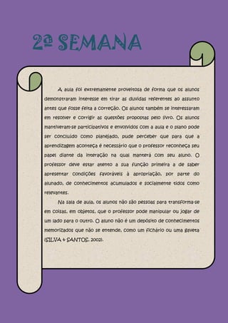 2ª SEMANA

      A aula foi extremamente proveitosa de forma que os alunos

demonstraram interesse em tirar as duvidas referentes ao assunto

antes que fosse feita a correção. Os alunos também se interessaram

em resolver e corrigir as questões propostas pelo livro. Os alunos

mantiveram-se participativos e envolvidos com a aula e o plano pode

ser concluído como planejado, pude perceber que para que a

aprendizagem aconteça é necessário que o professor reconheça seu

papel diante da interação na qual manterá com seu aluno. O

professor deve estar atento a sua função primeira a de saber

apresentar condições favoráveis à apropriação, por parte do

alunado, de conhecimentos acumulados e socialmente tidos como

relevantes.

      Na sala de aula, os alunos não são pessoas para transforma-se

em coisas, em objetos, que o professor pode manipular ou jogar de

um lado para o outro. O aluno não é um depósito de conhecimentos

memorizados que não se entende, como um fichário ou uma gaveta

(SILVA & SANTOS, 2002).
 