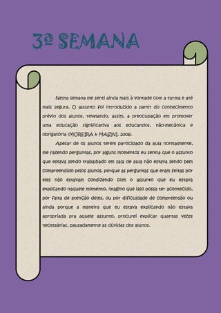 3ª SEMANA

      Nesta semana me senti ainda mais à vontade com a turma e até

mais segura. O assunto foi introduzido a partir do conhecimento

prévio dos alunos, revelando, assim, a preocupação em promover

uma   educação   significativa   aos   educandos,   não-mecânica   e

obrigatória (MOREIRA & MASINI. 2006).

      Apesar de os alunos terem participado da aula normalmente,

me fazendo perguntas, por alguns momentos eu sentia que o assunto

que estava sendo trabalhado em sala de aula não estava sendo bem

compreendido pelos alunos, porque as perguntas que eram feitas por

eles não estavam condizendo com o assunto que eu estava

explicando naquele momento, imagino que isso possa ter acontecido,

por falta de atenção deles, ou por dificuldade de compreensão ou

ainda porque a maneira que eu estava explicando não estava

apropriada pra aquele assunto, procurei explicar quantas vezes

necessárias, pausadamente as dúvidas dos alunos.
 