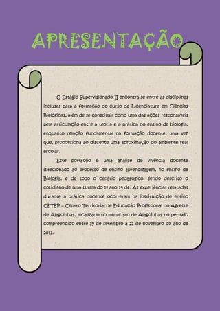 APRESENTAÇÃO

        O Estágio Supervisionado II encontra-se entre as disciplinas

inclusas para a formação do curso de Licenciatura em Ciências

Biológicas, além de se constituir como uma das ações responsáveis

pela articulação entre a teoria e a prática no ensino de biologia,

enquanto relação fundamental na formação docente, uma vez

que, proporciona ao discente uma aproximação do ambiente real

escolar.

        Este   portfólio   é   uma   análise   de   vivência   docente

direcionado ao processo de ensino aprendizagem, no ensino de

Biologia, e de todo o cenário pedagógico, sendo descrito o

cotidiano de uma turma do 1º ano 19 de. As experiências relatadas

durante a prática docente ocorreram na instituição de ensino

CETEP – Centro Territorial de Educação Profissional do Agreste

de Alagoinhas, localizado no município de Alagoinhas no período

compreendido entre 19 de setembro a 21 de novembro do ano de

2011.
 