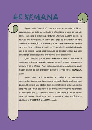 4ª SEMANA
          Agora, mais “envolvida” com a turma no sentido de já ter

 estabelecido um laço de amizade e afetividade a aula se deu de

 forma tranqüila e produtiva. Segundo Adriana Zucchi (2006), na

 relação professor-aluno, o aluno lança mão da discriminação para

 conduzir esta relação de maneira que ele possa diferenciar a forma

 de tratar cada professor levando em conta a individualidade de cada

 um e ao mesmo tempo discriminando as características que eles

 consideram como ideais nos professores ditos como bons.

          Cada relação que o aluno estabelece com o professor é

 particular e única e dependerá do seu repertório comportamental e

 também o do professor. Com isso, o comportamento do aluno pode

 mudar diante de um professor diferente e vice-versa (FRANÇA,

 2000).

          Neste   plano   foi   explorado   a   botânica,   o   mecanismo

 reprodutivo das plantas, bem como a importância das angiospermas,

 buscando sempre uma ligação com o conhecimento prévio da turma

 uma vez que foram definidos e diferenciados conceitos referentes

 ao tema principal. Essa postura revela a preocupação em promover

 uma educação significativa aos educandos, não mecânica e

 obrigatória (MOREIRA & MASINI, 2006).
 