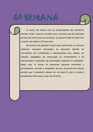 6ª SEMANA
         A turma não estava com as apresentações dos seminários

 prontas, então a data foi mudada para a próxima aula dia 21/11/2011

 porque não haverá aula dia 14/11/2011. O assunto então foi dado com

 o auxílio dos slides na TV pen drive.

         De acordo com Sampaio e Leite apud Leite (2003), os recursos

 didáticos,       enquanto   tecnologias    da      educação   "Servem      de

 instrumento aos profissionais e pesquisadores para realizar um

 trabalho     pedagógico     de    construção      do   conhecimento   e    de

 interpretação e aplicação das tecnologias presentes na sociedade".

 Nesta     aula    os   alunos    se   mostraram    bastante   envolvidos    e

 participativos, durante o andamento da aula. Durante esta semana

 percebi que é necessário sempre ter um plano B caso o primeiro

 planejamento feito para a aula não dê certo.
 