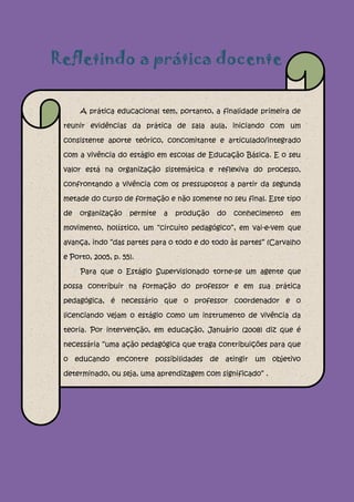 Refletindo a prática docente

      A prática educacional tem, portanto, a finalidade primeira de

 reunir evidências da prática de sala aula, iniciando com um

 consistente aporte teórico, concomitante e articulado/integrado

 com a vivência do estágio em escolas de Educação Básica. E o seu

 valor está na organização sistemática e reflexiva do processo,

 confrontando a vivência com os pressupostos a partir da segunda

 metade do curso de formação e não somente no seu final. Este tipo

 de   organização    permite   a   produção   do   conhecimento   em

 movimento, holístico, um “circuito pedagógico”, em vai-e-vem que

 avança, indo “das partes para o todo e do todo às partes” (Carvalho

 e Porto, 2005, p. 55).

      Para que o Estágio Supervisionado torne-se um agente que

 possa contribuir na formação do professor e em sua prática

 pedagógica, é necessário que o professor coordenador e o

 licenciando vejam o estágio como um instrumento de vivência da

 teoria. Por intervenção, em educação, Januário (2008) diz que é

 necessária “uma ação pedagógica que traga contribuições para que

 o educando encontre possibilidades de atingir um objetivo

 determinado, ou seja, uma aprendizagem com significado” .
 