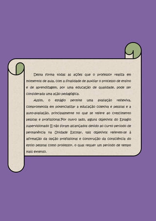 Desta forma todas as ações que o professor realiza em

momentos de aula, com a finalidade de auxiliar o processo de ensino

e de aprendizagem, por uma educação de qualidade, pode ser

considerada uma ação pedagógica.

    Assim,      o   estágio   permite   uma   avaliação   reflexiva,

comprometida em potencializar a educação coletiva e pessoal e a

auto-avaliação, principalmente no que se refere ao crescimento

pessoal e profissional.Por outro lado, alguns objetivos do Estagio

supervisionado II não foram alcançados devido ao curto período de

permanência na Unidade Escolar, tais objetivos referem-se à

afirmação da opção profissional e construção da consciência do

estilo pessoal como professor, o qual requer um período de tempo

mais extenso.
 