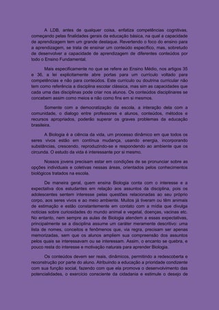 A LDB, antes de qualquer coisa, enfatiza competências cognitivas,
começando pelas finalidades gerais da educação básica, na qual a capacidade
de aprendizagem tem um grande destaque. Revertendo o foco do ensino para
a aprendizagem, se trata de ensinar um conteúdo específico, mas, sobretudo
de desenvolver a capacidade de aprendizagem de diferentes conteúdos por
todo o Ensino Fundamental.

      Mais especificamente no que se refere ao Ensino Médio, nos artigos 35
e 36, a lei explicitamente abre portas para um currículo voltado para
competências e não para conteúdos. Este currículo ou doutrina curricular não
tem como referência a disciplina escolar clássica, mas sim as capacidades que
cada uma das disciplinas pode criar nos alunos. Os conteúdos disciplinares se
concebem assim como meios e não como fins em si mesmos.

       Somente com a democratização da escola, a interação dela com a
comunidade, o dialogo entre professores e alunos, conteúdos, métodos e
recursos apropriados, poderão superar os graves problemas da educação
brasileira.

       A Biologia é a ciência da vida, um processo dinâmico em que todos os
seres vivos estão em contínua mudança, usando energia, incorporando
substâncias, crescendo, reproduzindo-se e respondendo ao ambiente que os
circunda. O estudo da vida é interessante por si mesmo.

       Nossos jovens precisam estar em condições de se pronunciar sobre as
opções individuais e coletivas nessas áreas, orientados pelos conhecimentos
biológicos tratados na escola.

       De maneira geral, quem ensina Biologia conta com o interesse e a
expectativa dos estudantes em relação aos assuntos da disciplina, pois os
adolescentes sentem interesse pelas questões relacionadas ao seu próprio
corpo, aos seres vivos e ao meio ambiente. Muitos já tiveram ou têm animais
de estimação e estão constantemente em contato com a mídia que divulga
notícias sobre curiosidades do mundo animal e vegetal, doenças, vacinas etc.
No entanto, nem sempre as aulas de Biologia atendem a essas expectativas,
principalmente se a disciplina assume um caráter meramente descritivo: uma
lista de nomes, conceitos e fenômenos que, via regra, precisam ser apenas
memorizadas, sem que os alunos ampliem sua compreensão dos assuntos
pelos quais se interessavam ou se interessam. Assim, o encanto se quebra, e
pouco resta do interesse e motivação naturais para aprender Biologia.

      Os conteúdos devem ser reais, dinâmicos, permitindo a redescoberta e
reconstrução por parte do aluno. Atribuindo a educação a prioridade condizente
com sua função social, fazendo com que ela promova o desenvolvimento das
potencialidades, o exercício consciente da cidadania e estimule o desejo de
 