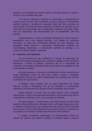 aprender e a curiosidade de maneira natural, poderemos eliminar a miséria e
construir uma sociedade mais justa.

        É de grande relevância o principio da observação e compreensão do
mundo em que vivemos. Isso é justificado, porque o acesso ao conhecimento
cientifico histórico e socialmente acumulado parte dos fatos concretos da
prática social e das diversas formas objetivas e dinâmicas da natureza, em um
movimento de compreensão das concatenações existentes entre elas. Estas,
uma vez descobertas, são demonstradas, por via experimental, até onde
possível.

      Tradicionalmente, o ensino de Biologia ministrado em nossas escolas é
apresentado como uma matéria descritiva, com ênfase em definições
resumidas, as quais são normalmente retiradas de livros didáticos, que
empregam termos técnicos e apresentam classificações fundadas nas
nomenclaturas. Geralmente, o conhecimento científico se restringe a um
conjunto de dados isolados e estanques.

III – Conteúdo a ser trabalhado

       Em um momento em que o ambiente é a “moeda” de negociação nos
acertos entre países preocupados com o equilíbrio ecológico, se faz necessário
reestruturar o estudo da Biologia, enfocando não só a transmissão de
conteúdos, mas também a aplicação destes para melhoria da qualidade de vida
e manutenção do hábitat.

       Na atual conjuntura, o domínio do conhecimento humano transcende os
limites estipulados dentro de cada área, mesmo porque a integração
interdisciplinar permite uma melhor compreensão dos processos que ocorrem
no ambiente em que vivemos.

        A Biologia, nesse contexto, tem um papel aglutinador das outras
Ciências, porque o ecossistema tem de ser analisado e compreendido
utilizando os conhecimentos da Química, Física e Geografia, dentre outros.

     Nesse processo, o homem tem um papel decisivo, pois a interação
conhecimento – ação é de fundamental importância, porque dela é que virão as
conseqüências, positivas ou não, de sua atuação no ambiente.

        Na área biológica, o conhecimento atual está centrado em três linhas
mestras: a Biologia Molecular, a Biologia Animal e a Biologia Vegetal que, entre
si, oferecem subsídios para uma compreensão mais clara de todos os grandes
avanços que o homem está desenvolvendo na atual conjuntura, resultando em
conquistas que contrariam conceitos até então tidos como imutáveis.

      A questão envolvendo preservação da biodiversidade deverá ser
calcada em aspectos que reflitam e justifique a interação vegetal x animal x
 