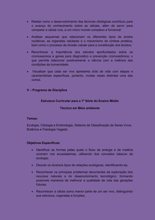  Relatar como o desenvolvimento das técnicas citológicas contribuiu para
  o avanço do conhecimento sobre as células, além de servir para
  comparar a célula viva, a um micro mundo complexo e funcional;

 Analisar esquemas que relacionam os diferentes tipos de ácidos
  nucléicos, as organelas celulares e o mecanismo de síntese protéica,
  bem como o processo de divisão celular para a constituição dos tecidos;

 Reconhecer a importância dos estudos aprofundados sobre os
  cromossomos e genes para diagnostico e prevenção cromossômica, o
  que permite relacionar positivamente a ciência com a melhora das
  condições da humanidade;

   Visualizar que cada ser vivo apresenta ciclo de vida com etapas e
    características específicas, portanto, muitas vezes distintas uma das
    outras.


V – Programa de Disciplina


           Estrutura Curricular para a 1º Série do Ensino Médio

                         Técnico em Meio ambiente


Temas:

Ecologia, Citologia e Embriologia, Sistema de Classificação de Seres Vivos,
Botânica e Fisiologia Vegetal.



Objetivos Específicos:

       Identificar as formas pelas quais o fluxo de energia e de matéria
        ocorrem nos ecossistemas, utilizando dos conceitos básicos da
        ecologia;

       Discutir os diversos tipos de relações ecológicas, identificando-as;

       Reconhecer os principais problemas decorrentes da exploração dos
        recursos naturais e do desenvolvimento tecnológico, formando
        possíveis maneiras de melhorar a qualidade de vida das gerações
        futuras;

       Reconhecer a célula como menor parte de um ser vivo, distinguindo
        sua estrutura, organelas e funções;
 