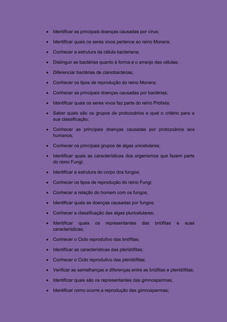    Identificar as principais doenças causadas por vírus;

   Identificar quais os seres vivos pertence ao reino Monera;

   Conhecer a estrutura da célula bacteriana;

   Distinguir as bactérias quanto à forma e o arranjo das células;

   Diferenciar bactérias de cianobactérias;

   Conhecer os tipos de reprodução do reino Monera;

   Conhecer as principais doenças causadas por bactérias;

   Identificar quais os seres vivos faz parte do reino Protista;

   Saber quais são os grupos de protozoários e qual o critério para a
    sua classificação;

   Conhecer as principais doenças causadas por protozoários aos
    humanos;

   Conhecer os principais grupos de algas unicelulares;

   Identificar quais as características dos organismos que fazem parte
    do reino Fungi;

   Identificar a estrutura do corpo dos fungos;

   Conhecer os tipos de reprodução do reino Fungi;

   Conhecer a relação do homem com os fungos;

   Identificar quais as doenças causadas por fungos;

   Conhecer a classificação das algas pluricelulares;

   Identificar quais     os   representantes      das   briófitas   e   suas
    características;

   Conhecer o Ciclo reprodutivo das briófitas;

   Identificar as características das pteridófitas;

   Conhecer o Ciclo reprodutivo das pteridófitas;

   Verificar as semelhanças e diferenças entre as briófitas e pteridófitas;

   Identificar quais são os representantes das gimnospermas;

   Identificar como ocorre a reprodução das gimnospermas;
 