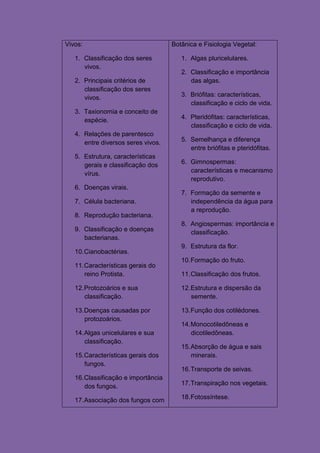 Vivos:                               Botânica e Fisiologia Vegetal:

   1. Classificação dos seres           1. Algas pluricelulares.
      vivos.
                                        2. Classificação e importância
   2. Principais critérios de              das algas.
      classiﬁcação dos seres
      vivos.                            3. Briófitas: características,
                                           classificação e ciclo de vida.
   3. Taxionomia e conceito de
      espécie.                          4. Pteridófitas: características,
                                           classificação e ciclo de vida.
   4. Relações de parentesco
      entre diversos seres vivos.       5. Semelhança e diferença
                                           entre briófitas e pteridófitas.
   5. Estrutura, características
      gerais e classificação dos        6. Gimnospermas:
      vírus.                               características e mecanismo
                                           reprodutivo.
   6. Doenças virais.
                                        7. Formação da semente e
   7. Célula bacteriana.                   independência da água para
                                           a reprodução.
   8. Reprodução bacteriana.
                                        8. Angiospermas: importância e
   9. Classificação e doenças              classificação.
      bacterianas.
                                        9. Estrutura da flor.
   10. Cianobactérias.
                                        10. Formação do fruto.
   11. Características gerais do
       reino Protista.                  11. Classificação dos frutos.

   12. Protozoários e sua               12. Estrutura e dispersão da
       classificação.                       semente.

   13. Doenças causadas por             13. Função dos cotilédones.
       protozoários.
                                        14. Monocotiledôneas e
   14. Algas unicelulares e sua             dicotiledôneas.
       classificação.
                                        15. Absorção de água e sais
   15. Características gerais dos           minerais.
       fungos.
                                        16. Transporte de seivas.
   16. Classificação e importância
       dos fungos.                      17. Transpiração nos vegetais.

   17. Associação dos fungos com        18. Fotossíntese.
 