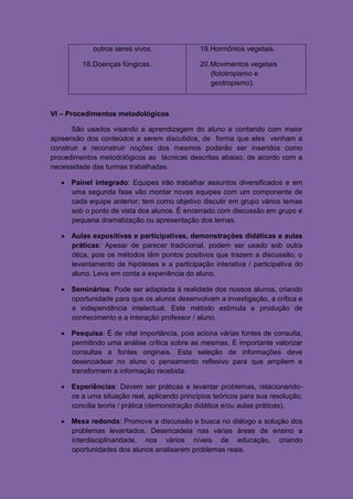 outros seres vivos.               19. Hormônios vegetais.

         18. Doenças fúngicas.                20. Movimentos vegetais
                                                  (fototropismo e
                                                  geotropismo).



VI – Procedimentos metodológicos

      São usados visando a aprendizagem do aluno e contando com maior
apreensão dos conteúdos a serem discutidos, de forma que eles venham a
construir e reconstruir noções dos mesmos poderão ser inseridos como
procedimentos metodológicos as técnicas descritas abaixo, de acordo com a
necessidade das turmas trabalhadas.

    Painel integrado: Equipes irão trabalhar assuntos diversificados e em
     uma segunda fase vão montar novas equipes com um componente de
     cada equipe anterior; tem como objetivo discutir em grupo vários temas
     sob o ponto de vista dos alunos. É encerrado com discussão em grupo e
     pequena dramatização ou apresentação dos temas.

    Aulas expositivas e participativas, demonstrações didáticas e aulas
     práticas: Apesar de parecer tradicional, podem ser usado sob outra
     ótica, pois os métodos têm pontos positivos que trazem a discussão, o
     levantamento de hipóteses e a participação interativa / participativa do
     aluno. Leva em conta a experiência do aluno.

    Seminários: Pode ser adaptada á realidade dos nossos alunos, criando
     oportunidade para que os alunos desenvolvam a investigação, a crítica e
     a independência intelectual. Este método estimula a produção de
     conhecimento e a interação professor / aluno.

    Pesquisa: É de vital importância, pois aciona várias fontes de consulta,
     permitindo uma análise crítica sobre as mesmas. É importante valorizar
     consultas a fontes originais. Esta seleção de informações deve
     desencadear no aluno o pensamento reflexivo para que ampliem e
     transformem a informação recebida.

    Experiências: Devem ser práticas e levantar problemas, relacionando-
     os a uma situação real, aplicando princípios teóricos para sua resolução;
     concilia teoria / prática (demonstração didática e/ou aulas práticas).

    Mesa redonda: Promove a discussão e busca no diálogo a solução dos
     problemas levantados. Desencadeia nas várias áreas de ensino a
     interdisciplinaridade, nos vários níveis de educação, criando
     oportunidades dos alunos analisarem problemas reais.
 