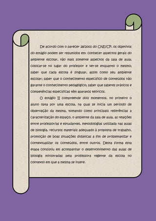 De acordo com o parecer 28/2001 do CNE/CP, os objetivos

do estágio podem ser resumidos em: conhecer aspectos gerais do

ambiente escolar, não mais somente aspectos da sala de aula;

colocar-se no lugar do professor e ver-se enquanto o mesmo;

saber que cada escola é singular, assim como seu ambiente

escolar; saber que o conhecimento específico de conteúdos não

garante o conhecimento pedagógico; saber que saberes práticos e

competências específicas têm aparatos teóricos.

     O estágio II compreende dois momentos, no primeiro o

aluno opta por uma escola, na qual se inicia um período de

observação da mesma, tomando como principais referências a

caracterização do espaço, o ambiente da sala de aula, as relações

entre professor/as e estudantes, metodologias utilizada nas aulas

de biologia, recursos materiais adequado à proposta de trabalho,

promoção de boas situações didáticas a fim de problematizar e

contextualizar os conteúdos, entre outros. Desta forma esta

etapa consistiu em acompanhar o desenvolvimento das aulas de

biologia ministradas pela professora regente da escola no

contexto em que a mesma se insere.
 