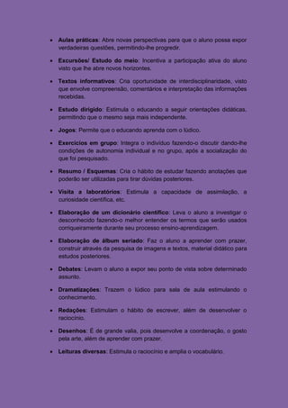  Aulas práticas: Abre novas perspectivas para que o aluno possa expor
  verdadeiras questões, permitindo-lhe progredir.

 Excursões/ Estudo do meio: Incentiva a participação ativa do aluno
  visto que lhe abre novos horizontes.

 Textos informativos: Cria oportunidade de interdisciplinaridade, visto
  que envolve compreensão, comentários e interpretação das informações
  recebidas.

 Estudo dirigido: Estimula o educando a seguir orientações didáticas,
  permitindo que o mesmo seja mais independente.

 Jogos: Permite que o educando aprenda com o lúdico.

 Exercícios em grupo: Integra o indivíduo fazendo-o discutir dando-lhe
  condições de autonomia individual e no grupo, após a socialização do
  que foi pesquisado.

 Resumo / Esquemas: Cria o hábito de estudar fazendo anotações que
  poderão ser utilizadas para tirar dúvidas posteriores.

 Visita a laboratórios: Estimula a capacidade de assimilação, a
  curiosidade científica, etc.

 Elaboração de um dicionário científico: Leva o aluno a investigar o
  desconhecido fazendo-o melhor entender os termos que serão usados
  corriqueiramente durante seu processo ensino-aprendizagem.

 Elaboração de álbum seriado: Faz o aluno a aprender com prazer,
  construir através da pesquisa de imagens e textos, material didático para
  estudos posteriores.

 Debates: Levam o aluno a expor seu ponto de vista sobre determinado
  assunto.

 Dramatizações: Trazem o lúdico para sala de aula estimulando o
  conhecimento.

 Redações: Estimulam o hábito de escrever, além de desenvolver o
  raciocínio.

 Desenhos: É de grande valia, pois desenvolve a coordenação, o gosto
  pela arte, além de aprender com prazer.

 Leituras diversas: Estimula o raciocínio e amplia o vocabulário.
 