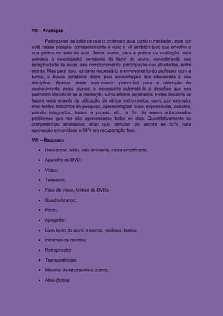 VII – Avaliação

        Partindo-se da idéia de que o professor atua como o mediador, este por
está nessa posição, constantemente é visto e vê também tudo que envolve a
sua prática na sala de aula. Sendo assim, para a prática da avaliação, será
adotada a investigação constante do fazer do aluno, considerando sua
receptividade às aulas, seu comportamento, participação nas atividades, entre
outras. Mas para isso, torna-se necessário o envolvimento do professor com a
turma, a busca constante deste pela aproximação dos educandos à sua
disciplina. Apesar desse instrumento primordial para a obtenção do
conhecimento pelos alunos, é necessário submetê-lo a desafios que nos
permitam identificar se a mediação surtiu efeitos esperados. Estes desafios se
fazem reais através da utilização de vários instrumentos, como por exemplo:
mini-testes, trabalhos de pesquisa, apresentações orais, experiências, debates,
painéis integrados, testes e provas, etc., a fim de serem solucionados
problemas que nos são apresentados todos os dias. Quantitativamente as
competências analisadas terão que perfazer um escore de 50% para
aprovação em unidade e 50% em recuperação final.

VIII – Recursos

    Data-show, telão, sala ambiente, caixa amplificada;

    Aparelho de DVD;

    Vídeo;

    Televisão;

    Fitas de vídeo, Mídias de DVDs;

    Quadro branco;

    Piloto;

    Apagador;

    Livro texto do aluno e outros; módulos, textos;

    Informes de revistas;

    Retroprojetor;

    Transparências;

    Material de laboratório e outros;

    Atlas (fotos);
 