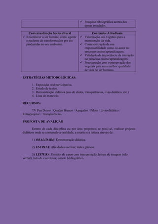  Pesquisa bibliográfica acerca dos
                                                 temas estudados.

    Contextualização Sociocultural                     Conteúdos Atitudinais
 Reconhecer o ser humano como agente           Valorização dos vegetais para a
  e paciente de transformações por ele           manutenção da vida.
  produzidas no seu ambiente.                   Conscientização da sua
                                                 responsabilidade como co-autor no
                                                 processo ensino/aprendizagem.
                                                Validação da importância da interação
                                                 no processo ensino/aprendizagem.
                                                Preocupação com o preservação dos
                                                 vegetais para uma melhor qualidade
                                                 de vida do ser humano.

ESTRATÉGIAS METODOLÓGICAS:

       1.   Exposição oral participativa.
       2.   Estudo de textos.
       3.   Demonstração didática (uso de slides, transparências, livro didático, etc.)
       4.   Lista de exercício.

RECURSOS:

       TV Pen Driver / Quadro Branco / Apagador / Piloto / Livro didático /
Retroprojetor / Transparências.

PROPOSTA DE AVALIÇÃO

       Dentro de cada disciplina ou por área propomos se possível, realizar projetos
didáticos onde se contemple a oralidade, a escrita e a leitura através de:

       1) ORALIDADE: Demonstração didática.

       2) ESCRITA: Atividades escritas; testes, provas.

       3) LEITURA: Estudos de casos com interpretação; leitura de imagem (não
verbal); lista de exercícios; estudo bibliográfico.
 