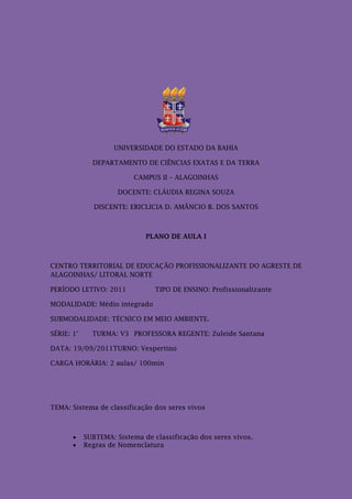 UNIVERSIDADE DO ESTADO DA BAHIA

              DEPARTAMENTO DE CIÊNCIAS EXATAS E DA TERRA

                          CAMPUS II – ALAGOINHAS

                      DOCENTE: CLÁUDIA REGINA SOUZA

               DISCENTE: ERICLICIA D. AMÂNCIO B. DOS SANTOS



                              PLANO DE AULA I



CENTRO TERRITORIAL DE EDUCAÇÃO PROFISSIONALIZANTE DO AGRESTE DE
ALAGOINHAS/ LITORAL NORTE

PERÍODO LETIVO: 2011             TIPO DE ENSINO: Profissionalizante

MODALIDADE: Médio integrado

SUBMODALIDADE: TÉCNICO EM MEIO AMBIENTE.

SÉRIE: 1°     TURMA: V3 PROFESSORA REGENTE: Zuleide Santana

DATA: 19/09/2011TURNO: Vespertino

CARGA HORÁRIA: 2 aulas/ 100min




TEMA: Sistema de classificação dos seres vivos



           SUBTEMA: Sistema de classificação dos seres vivos.
           Regras de Nomenclatura
 