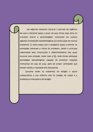 No segundo momento inicia-se o período de regência

em que o discente passa a atuar de uma forma mais ativa no

processo ensino e aprendizagem, colocando em prática

algumas concepções epistemológicas já construídas em outros

momentos. É nesta etapa que o estagiário passa a exercer as

atividades inerentes a rotina do professor, sendo o principal

responsável pela construção e desenvolvimento das aulas

durante uma unidade, neste caso a III, onde foram adotadas

estratégias metodológicas capazes de promover relações

interativas em sala de aula, alem de propor atividades que

fossem viáveis a realidade dos estudantes.

      Durante todos os momentos do estágio o aluno

compartilhou a sua vivência com os colegas de classe e a

professora orientadora de estágio.
 