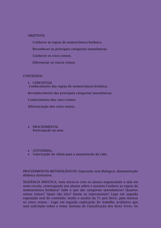 OBJETIVOS:

       Conhecer as regras de nomenclatura botânica

       Reconhecer as principais categorias taxonômicas.

       Conhecer os cinco reinos.

       Diferenciar os cincos reinos.



CONTEÚDOS:

    CONCEITUAL
    Conhecimento das regras de nomenclatura botânica

   Reconhecimento das principais categorias taxonômicas.

   Conhecimento dos cinco reinos

   Diferenciação dos cinco reinos.




      PROCEDIMENTAL
       Participação na aula.




      ATITUDINAL:
      Valorização da célula para a manutenção da vida.




PROCEDIMENTOS METODOLÓGICOS: Exposição oral dialógica, demonstração
didática ilustrativa.

SEQUÊNCIA DIDÁTICA: Aula inicia-se com os alunos organizando a sala em
semi circulo, interrogando aos alunos sobre o assunto Conhece as regras de
nomenclatura botânica? Sabe o que são categorias taxonômicas? Quantos
reinos temos? Quais são eles? Quem os representam? Logo em seguida
exposição oral do conteúdo, tendo o auxilio da Tv pen Drive, para ilustrar
os cinco reinos . Logo em seguida explicação do trabalho avaliativo que
será solicitado sobre o tema: Sistema de Classificação dos Seres Vivos. Os
 