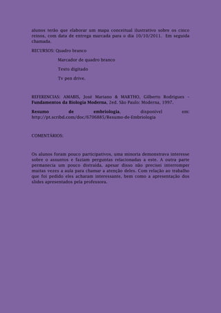 alunos terão que elaborar um mapa conceitual ilustrativo sobre os cinco
reinos, com data de entrega marcada para o dia 10/10/2011. Em seguida
chamada.

RECURSOS: Quadro branco

           Marcador de quadro branco

           Texto digitado

            Tv pen drive.



REFERENCIAS: AMABIS, José Mariano & MARTHO, Gilberto Rodrigues –
Fundamentos da Biologia Moderna, 2ed. São Paulo: Moderna, 1997.

Resumo            de        embriologia,      disponível            em:
http://pt.scribd.com/doc/6706885/Resumo-de-Embriologia



COMENTÁRIOS:



Os alunos foram pouco participativos, uma minoria demonstrava interesse
sobre o assuntos e faziam perguntas relacionadas a este. A outra parte
permanecia um pouco distraída, apesar disso não precisei interromper
muitas vezes a aula para chamar a atenção deles. Com relação ao trabalho
que foi pedido eles acharam interessante, bem como a apresentação dos
slides apresentados pela professora.
 
