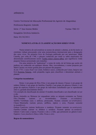 APÊNDICES:



Centro Territorial de Educação Profissional do Agreste de Alagoinhas

Professora Regente: Zuleide

Série: 1º Ano Ensino Médio                                        Turma: TMA V3

Estagiária: Ericlicia Amâncio.

Data: 03/10/2011


          NOMENCLATURA E CLASSIFICAÇÃO DOS SERES VIVOS


        Numa tentativa de universalizar os nomes de animais e plantas, já de há muito os
cientistas vinham procurando criar uma nomenclatura internacional para a designação
dos seres vivos. No primeiro livro de Zoologia publicado por um americano, Mark
Catesby, por volta de 1740, o pássaro conhecido por tordo (o sabiá americano) foi
denominado cientificamente assim: Turdus minor cinereo-albus, que significava: tordo
pequeno branco-acinzentado sem manchas.
        Era uma tentativa de "padronizar" o nome do tordo, de tal forma que assim ele
pudesse ser conhecido em qualquer idioma. Mas, convenhamos, o nome proposto por
Mark Catesby era muito grande para um pássaro tão pequeno.
Já em 1735, o sueco Karl von Linné, botânico sueco, conhecido por Lineu, lançava seu
livro Systema Naturae, onde propunha regras para classificar e denominar animais e
plantas.

Categorias taxonômicas:

        Reino: é um grupo de filos; Filos: é um grupo de classes; Classes: é um grupo de
ordens; Ordem: é um grupo de famílias; Família: é um grupo de gêneros; Gênero: é um
grupo de espécies; Espécie: é um grupo de indivíduos semelhantes que se reproduzem
entre si, gerando descendentes férteis.
Um exemplo de classificação de animal. O modelo classificado a ser classificado vai ser
o cão.
Reino: Animalia ou Metazoa (se enquadram todos os animais existentes na Terra);
Filo: Chordata      (saíram      os      invertebrados.      Ficaram       os cordados);
Subfilo: Vertebrata (saiu o anfioxo, protocardo, ficaram somente os vertebrados);
Classe: Mammalia (saíram peixes, anfíbios, répteis e aves. Ficaram somente
os mamíferos);
Ordem: Carnívora (saíram herbívoros e roedores. Ficaram somente os carnívoros);
Família: Canidae (saíram os felídeos e ursídeos. Ficaram apenas os canídeos);
Gênero: Canis (saiu a raposa. Ficaram o cão e o lobo, que pertencem ao gênero Canis
Espécie: Canis familiaris (Saiu o lobo. Ficou o cão).

Regras de nomenclatura
 