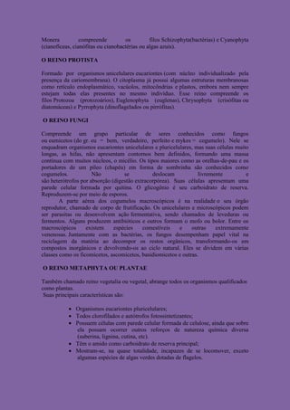 Monera           compreende         os         filos Schizophyta(bactérias) e Cyanophyta
(cianofíceas, cianófitas ou cianobactérias ou algas azuis).

O REINO PROTISTA

Formado por organismos unicelulares eucariontes (com núcleo individualizado pela
presença da cariomembrana). O citoplasma já possui algumas estruturas membranosas
como retículo endoplasmático, vacúolos, mitocôndrias e plastos, embora nem sempre
estejam todas elas presentes no mesmo indivíduo. Esse reino compreende os
filos Protozoa (protozoários), Euglenophyta (euglenas), Chrysophyta (crisófitas ou
diatomáceas) e Pyrrophyta (dinoflagelados ou pirrófitas).

O REINO FUNGI

Compreende um grupo particular de seres conhecidos como fungos
ou eumicetos (do gr. eu = bem, verdadeiro, perfeito e mykes = cogumelo). Nele se
enquadram organismos eucariontes unicelulares e pluricelulares, mas suas células muito
longas, as hifas, não apresentam contornos bem definidos, formando uma massa
contínua com muitos núcleos, o micélio. Os tipos maiores como as orelhas-de-pau e os
portadores de um píleo (chapéu) em forma de sombrinha são conhecidos como
cogumelos.            Não          se          deslocam           livremente         e
são heterótrofos por absorção (digestão extracorpórea). Suas células apresentam uma
parede celular formada por quitina. O glicogênio é seu carboidrato de reserva.
Reproduzem-se por meio de esporos.
        A parte aérea dos cogumelos macroscópicos é na realidade o seu órgão
reprodutor, chamado de corpo de frutificação. Os unicelulares e microscópicos podem
ser parasitas ou desenvolvem ação fermentativa, sendo chamados de leveduras ou
fermentos. Alguns produzem antibióticos e outros formam o mofo ou bolor. Entre os
macroscópicos      existem     espécies    comestíveis    e    outras    extremamente
venenosas. Juntamente com as bactérias, os fungos desempenham papel vital na
reciclagem da matéria ao decompor os restos orgânicos, transformando-os em
compostos inorgânicos e devolvendo-os ao ciclo natural. Eles se dividem em várias
classes como os ficomicetos, ascomicetos, basidiomicetos e outras.

O REINO METAPHYTA OU PLANTAE

Também chamado reino vegetalia ou vegetal, abrange todos os organismos qualificados
como plantas.
 Suas principais características são:

            Organismos eucariontes pluricelulares;
            Todos clorofilados e autótrofos fotossintetizantes;
            Possuem células com parede celular formada de celulose, ainda que sobre
             ela possam ocorrer outros reforços de natureza química diversa
             (suberina, lignina, cutina, etc).
            Têm o amido como carboidrato de reserva principal;
            Mostram-se, na quase totalidade, incapazes de se locomover, exceto
             algumas espécies de algas verdes dotadas de flagelos.
 