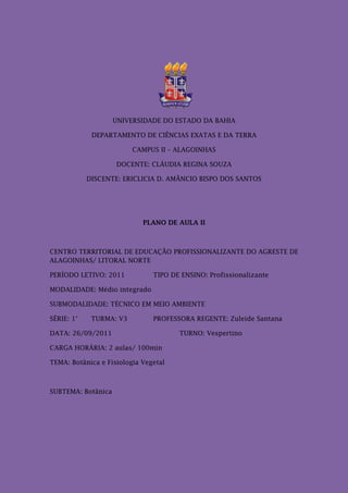 UNIVERSIDADE DO ESTADO DA BAHIA

             DEPARTAMENTO DE CIÊNCIAS EXATAS E DA TERRA

                         CAMPUS II – ALAGOINHAS

                    DOCENTE: CLÁUDIA REGINA SOUZA

            DISCENTE: ERICLICIA D. AMÂNCIO BISPO DOS SANTOS




                            PLANO DE AULA II



CENTRO TERRITORIAL DE EDUCAÇÃO PROFISSIONALIZANTE DO AGRESTE DE
ALAGOINHAS/ LITORAL NORTE

PERÍODO LETIVO: 2011           TIPO DE ENSINO: Profissionalizante

MODALIDADE: Médio integrado

SUBMODALIDADE: TÉCNICO EM MEIO AMBIENTE

SÉRIE: 1°    TURMA: V3         PROFESSORA REGENTE: Zuleide Santana

DATA: 26/09/2011                      TURNO: Vespertino

CARGA HORÁRIA: 2 aulas/ 100min

TEMA: Botânica e Fisiologia Vegetal



SUBTEMA: Botânica
 