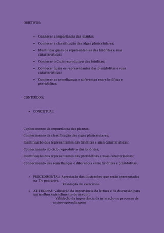 OBJETIVOS:



          Conhecer a importância das plantas;

          Conhecer a classificação das algas pluricelulares;

          Identificar quais os representantes das briófitas e suas
           características;

          Conhecer o Ciclo reprodutivo das briófitas;

          Conhecer quais os representantes das pteridófitas e suas
           características;

          Conhecer as semelhanças e diferenças entre briófitas e
           pteridófitas;



CONTEÚDOS:



      CONCEITUAL:




Conhecimento da importância das plantas;

Conhecimento da classificação das algas pluricelulares;

Identificação dos representantes das briófitas e suas características;

Conhecimento do ciclo reprodutivo das briófitas;

Identificação dos representantes das pteridófitas e suas características;

Conhecimento das semelhanças e diferenças entre briófitas e pteridófitas.



      PROCEDIMENTAL: Apreciação das ilustrações que serão apresentadas
       na Tv pen drive.
                        Resolução de exercícios.

      ATITUDINAL: Validação da importância da leitura e da discussão para
       um melhor entendimento do assunto
                    Validação da importância da interação no processo de
                  ensino-aprendizagem
 