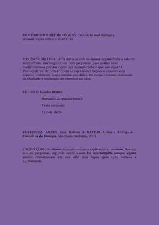 PROCEDIMENTOS METODOLÓGICOS: Exposição oral dialógica,
demonstração didática ilustrativa.




SEQUÊNCIA DIDÁTICA: Aula inicia-se com os alunos organizando a sala em
semi circulo, interrogando-os com perguntas para avaliar seus
conhecimentos prévios como, por exemplo:Sabe o que são algas? E
Pluricelulares? Briófitas? quem as representa? Depois o assunto será
exposto oralmente com o auxílio dos slides. No tempo restante realização
da chamada e realização de exercício em sala.



RECURSOS: Quadro branco

            Marcador de quadro branco

            Texto xerocado

            Tv pen drive




REFERENCIAS: AMABIS, José Mariano & MARTHO, Gilberto Rodrigues –
Conceitos de Biologia. São Paulo: Moderna, 2001.



COMENTÁRIOS: Os alunos estavam atentos a explicação do assunto, fizeram
muitas perguntas, algumas vezes a aula foi interrompida porque alguns
alunos conversavam em voz alta, mas logoa após tudo voltava a
normalidade.
 