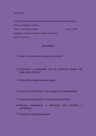 APÊNDICES



Centro Territorial de Educação Profissional do Agreste de Alagoinhas

Professora Regente: Zuleide

Série: 1º Ano Ensino Médio                                Turma: TEM3

Estagiária: Ericlicia D. Amâncio Bispo dos Santos.

Data: 10/10/2011



                               Atividade


   1) Quais os representantes das algas pluricelulares?




   2) Caracterize a reprodução dos três diferentes grupos das
      algas pluricelulares?


   3) Fale sobre a importância das algas?



   4) Caracterize as briófitas e de exemplos de representantes.


   5) Desenhe um gametófito e nomeie suas estruturas.

   6) Discuta semelhanças e diferenças entre briófitas e
      pteridófitas.

   7) Caracterize as gimnospermas.
 